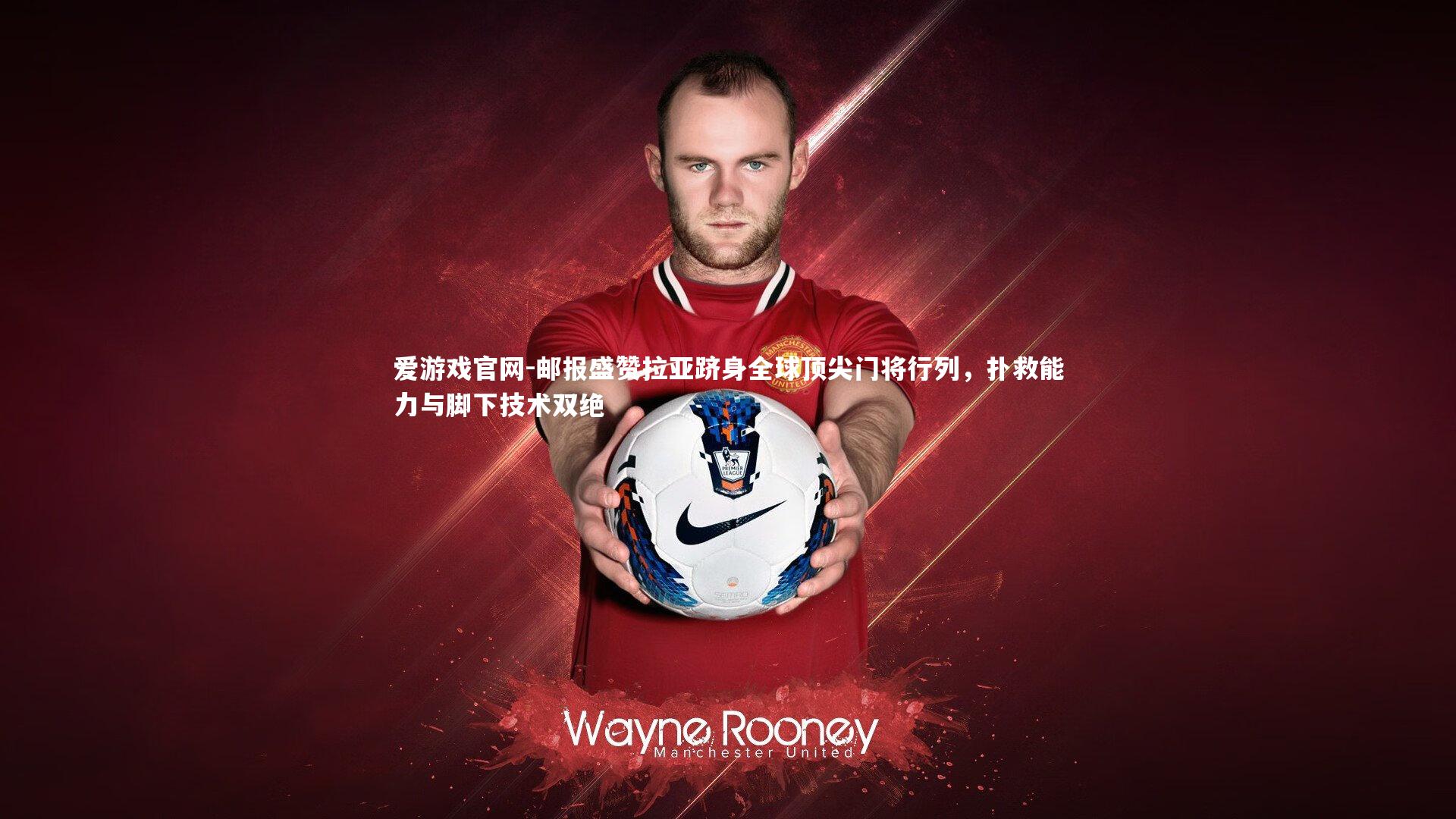 邮报盛赞拉亚跻身全球顶尖门将行列,扑救能力与脚下技术双绝